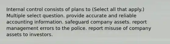 <a href='https://www.questionai.com/knowledge/kjj42owoAP-internal-control' class='anchor-knowledge'>internal control</a> consists of plans to (Select all that apply.) Multiple select question. provide accurate and reliable accounting information. safeguard company assets. report management errors to the police. report misuse of company assets to investors.