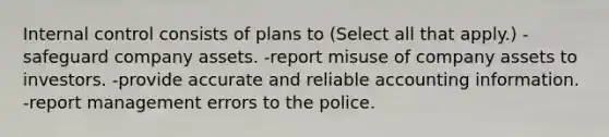 Internal control consists of plans to (Select all that apply.) -safeguard company assets. -report misuse of company assets to investors. -provide accurate and reliable accounting information. -report management errors to the police.