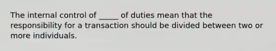 The internal control of _____ of duties mean that the responsibility for a transaction should be divided between two or more individuals.