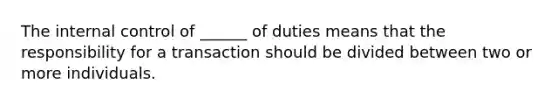 The internal control of ______ of duties means that the responsibility for a transaction should be divided between two or more individuals.