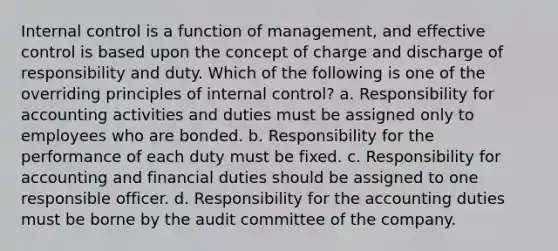 Internal control is a function of management, and effective control is based upon the concept of charge and discharge of responsibility and duty. Which of the following is one of the overriding principles of internal control? a. Responsibility for accounting activities and duties must be assigned only to employees who are bonded. b. Responsibility for the performance of each duty must be fixed. c. Responsibility for accounting and financial duties should be assigned to one responsible officer. d. Responsibility for the accounting duties must be borne by the audit committee of the company.