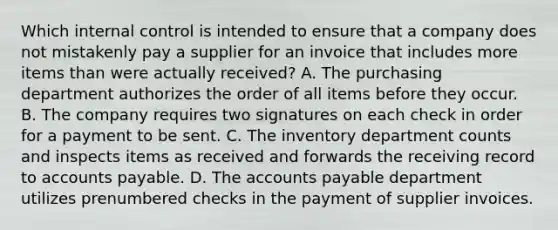 Which internal control is intended to ensure that a company does not mistakenly pay a supplier for an invoice that includes more items than were actually received? A. The purchasing department authorizes the order of all items before they occur. B. The company requires two signatures on each check in order for a payment to be sent. C. The inventory department counts and inspects items as received and forwards the receiving record to accounts payable. D. The accounts payable department utilizes prenumbered checks in the payment of supplier invoices.