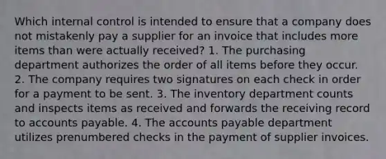 Which internal control is intended to ensure that a company does not mistakenly pay a supplier for an invoice that includes more items than were actually received? 1. The purchasing department authorizes the order of all items before they occur. 2. The company requires two signatures on each check in order for a payment to be sent. 3. The inventory department counts and inspects items as received and forwards the receiving record to accounts payable. 4. The accounts payable department utilizes prenumbered checks in the payment of supplier invoices.