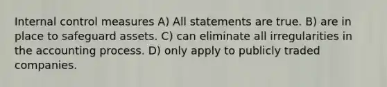 <a href='https://www.questionai.com/knowledge/kjj42owoAP-internal-control' class='anchor-knowledge'>internal control</a> measures A) All statements are true. B) are in place to safeguard assets. C) can eliminate all irregularities in the accounting process. D) only apply to publicly traded companies.