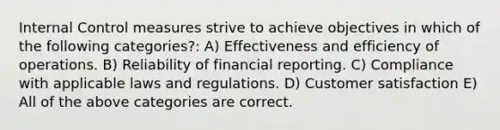 <a href='https://www.questionai.com/knowledge/kjj42owoAP-internal-control' class='anchor-knowledge'>internal control</a> measures strive to achieve objectives in which of the following categories?: A) Effectiveness and efficiency of operations. B) Reliability of financial reporting. C) Compliance with applicable laws and regulations. D) Customer satisfaction E) All of the above categories are correct.