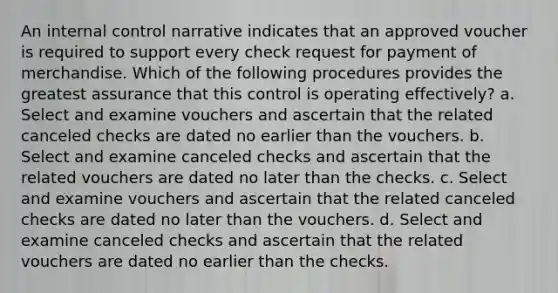 An internal control narrative indicates that an approved voucher is required to support every check request for payment of merchandise. Which of the following procedures provides the greatest assurance that this control is operating effectively? a. Select and examine vouchers and ascertain that the related canceled checks are dated no earlier than the vouchers. b. Select and examine canceled checks and ascertain that the related vouchers are dated no later than the checks. c. Select and examine vouchers and ascertain that the related canceled checks are dated no later than the vouchers. d. Select and examine canceled checks and ascertain that the related vouchers are dated no earlier than the checks.