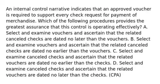 An internal control narrative indicates that an approved voucher is required to support every check request for payment of merchandise. Which of the following procedures provides the greatest assurance that this control is operating effectively? A. Select and examine vouchers and ascertain that the related canceled checks are dated no later than the vouchers. B. Select and examine vouchers and ascertain that the related canceled checks are dated no earlier than the vouchers. C. Select and examine canceled checks and ascertain that the related vouchers are dated no earlier than the checks. D. Select and examine canceled checks and ascertain that the related vouchers are dated no later than the checks. (CPA)