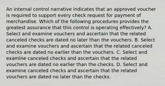 An <a href='https://www.questionai.com/knowledge/kjj42owoAP-internal-control' class='anchor-knowledge'>internal control</a> narrative indicates that an approved voucher is required to support every check request for payment of merchandise. Which of the following procedures provides the greatest assurance that this control is operating effectively? A. Select and examine vouchers and ascertain that the related canceled checks are dated no later than the vouchers. B. Select and examine vouchers and ascertain that the related canceled checks are dated no earlier than the vouchers. C. Select and examine canceled checks and ascertain that the related vouchers are dated no earlier than the checks. D. Select and examine canceled checks and ascertain that the related vouchers are dated no later than the checks.