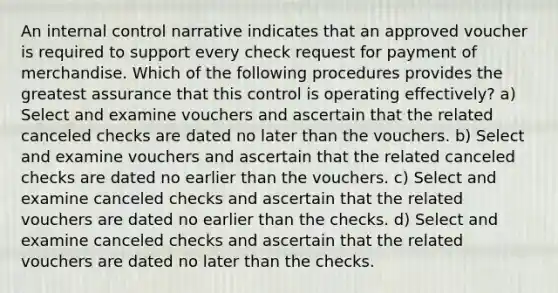 An internal control narrative indicates that an approved voucher is required to support every check request for payment of merchandise. Which of the following procedures provides the greatest assurance that this control is operating effectively? a) Select and examine vouchers and ascertain that the related canceled checks are dated no later than the vouchers. b) Select and examine vouchers and ascertain that the related canceled checks are dated no earlier than the vouchers. c) Select and examine canceled checks and ascertain that the related vouchers are dated no earlier than the checks. d) Select and examine canceled checks and ascertain that the related vouchers are dated no later than the checks.