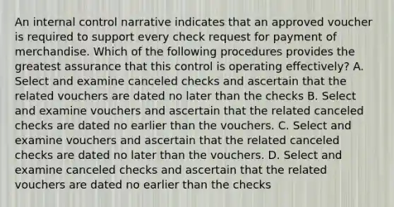 An internal control narrative indicates that an approved voucher is required to support every check request for payment of merchandise. Which of the following procedures provides the greatest assurance that this control is operating effectively? A. Select and examine canceled checks and ascertain that the related vouchers are dated no later than the checks B. Select and examine vouchers and ascertain that the related canceled checks are dated no earlier than the vouchers. C. Select and examine vouchers and ascertain that the related canceled checks are dated no later than the vouchers. D. Select and examine canceled checks and ascertain that the related vouchers are dated no earlier than the checks