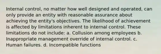 Internal control, no matter how well designed and operated, can only provide an entity with reasonable assurance about achieving the entity's objectives. The likelihood of achievement is affected by limitations inherent to internal control. These limitations do not include: a. Collusion among employees b. Inappropriate management override of internal control. c. Human failures. d. Incompatible functions