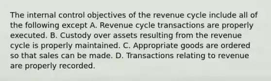 The internal control objectives of the revenue cycle include all of the following except A. Revenue cycle transactions are properly executed. B. Custody over assets resulting from the revenue cycle is properly maintained. C. Appropriate goods are ordered so that sales can be made. D. Transactions relating to revenue are properly recorded.