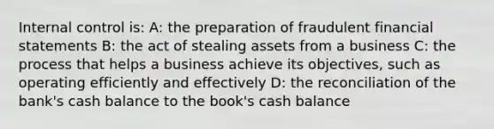 Internal control is: A: the preparation of fraudulent financial statements B: the act of stealing assets from a business C: the process that helps a business achieve its objectives, such as operating efficiently and effectively D: the reconciliation of the bank's cash balance to the book's cash balance