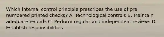 Which <a href='https://www.questionai.com/knowledge/kjj42owoAP-internal-control' class='anchor-knowledge'>internal control</a> principle prescribes the use of pre numbered printed checks? A. Technological controls B. Maintain adequate records C. Perform regular and independent reviews D. Establish responsibilities