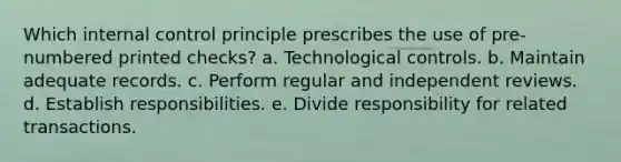 Which internal control principle prescribes the use of pre-numbered printed checks? a. Technological controls. b. Maintain adequate records. c. Perform regular and independent reviews. d. Establish responsibilities. e. Divide responsibility for related transactions.