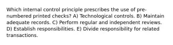 Which internal control principle prescribes the use of pre-numbered printed checks? A) Technological controls. B) Maintain adequate records. C) Perform regular and independent reviews. D) Establish responsibilities. E) Divide responsibility for related transactions.