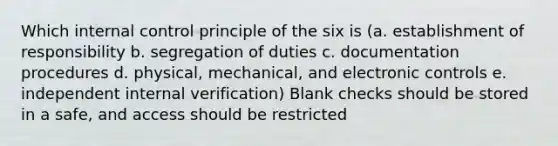 Which internal control principle of the six is (a. establishment of responsibility b. segregation of duties c. documentation procedures d. physical, mechanical, and electronic controls e. independent internal verification) Blank checks should be stored in a safe, and access should be restricted