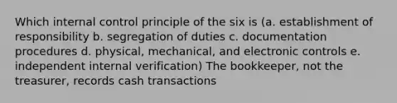 Which internal control principle of the six is (a. establishment of responsibility b. segregation of duties c. documentation procedures d. physical, mechanical, and electronic controls e. independent internal verification) The bookkeeper, not the treasurer, records cash transactions