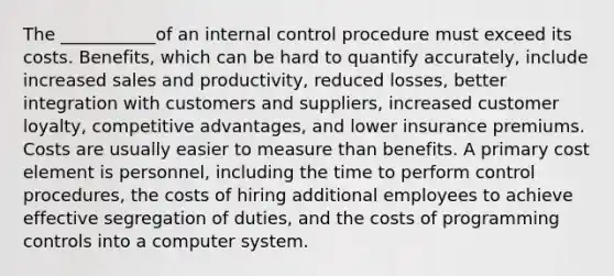 The ___________of an internal control procedure must exceed its costs. Benefits, which can be hard to quantify accurately, include increased sales and productivity, reduced losses, better integration with customers and suppliers, increased customer loyalty, competitive advantages, and lower insurance premiums. Costs are usually easier to measure than benefits. A primary cost element is personnel, including the time to perform control procedures, the costs of hiring additional employees to achieve effective segregation of duties, and the costs of programming controls into a computer system.