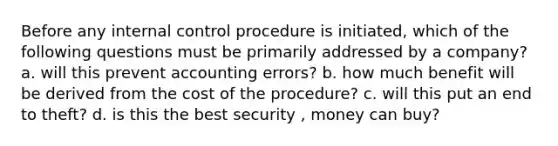 Before any internal control procedure is initiated, which of the following questions must be primarily addressed by a company? a. will this prevent accounting errors? b. how much benefit will be derived from the cost of the procedure? c. will this put an end to theft? d. is this the best security , money can buy?