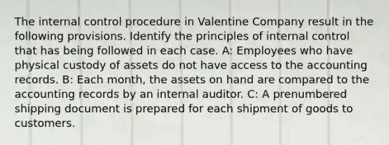 The internal control procedure in Valentine Company result in the following provisions. Identify the principles of internal control that has being followed in each case. A: Employees who have physical custody of assets do not have access to the accounting records. B: Each month, the assets on hand are compared to the accounting records by an internal auditor. C: A prenumbered shipping document is prepared for each shipment of goods to customers.