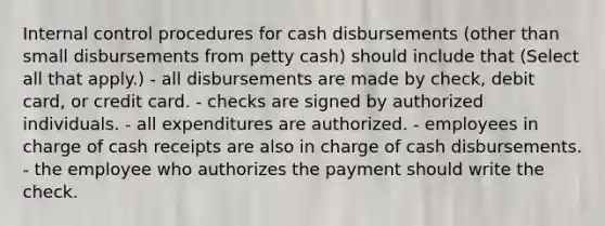 Internal control procedures for cash disbursements (other than small disbursements from petty cash) should include that (Select all that apply.) - all disbursements are made by check, debit card, or credit card. - checks are signed by authorized individuals. - all expenditures are authorized. - employees in charge of cash receipts are also in charge of cash disbursements. - the employee who authorizes the payment should write the check.