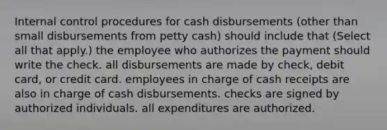 Internal control procedures for cash disbursements (other than small disbursements from petty cash) should include that (Select all that apply.) the employee who authorizes the payment should write the check. all disbursements are made by check, debit card, or credit card. employees in charge of cash receipts are also in charge of cash disbursements. checks are signed by authorized individuals. all expenditures are authorized.