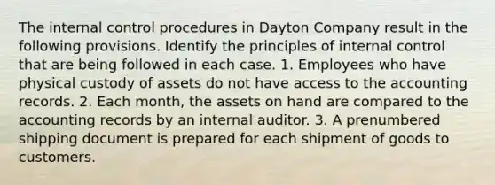 The <a href='https://www.questionai.com/knowledge/kjj42owoAP-internal-control' class='anchor-knowledge'>internal control</a> procedures in Dayton Company result in the following provisions. Identify the principles of internal control that are being followed in each case. 1. Employees who have physical custody of assets do not have access to the accounting records. 2. Each month, the assets on hand are compared to the accounting records by an internal auditor. 3. A prenumbered shipping document is prepared for each shipment of goods to customers.