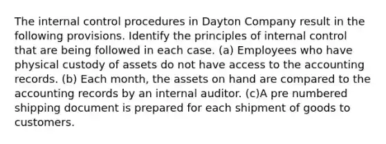 The internal control procedures in Dayton Company result in the following provisions. Identify the principles of internal control that are being followed in each case. (a) Employees who have physical custody of assets do not have access to the accounting records. (b) Each month, the assets on hand are compared to the accounting records by an internal auditor. (c)A pre numbered shipping document is prepared for each shipment of goods to customers.