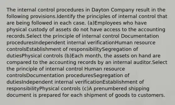 The internal control procedures in Dayton Company result in the following provisions.Identify the principles of internal control that are being followed in each case. (a)Employees who have physical custody of assets do not have access to the accounting records.Select the principle of internal control Documentation proceduresIndependent internal verificationHuman resource controlsEstablishment of responsibilitySegregation of dutiesPhysical controls (b)Each month, the assets on hand are compared to the accounting records by an internal auditor.Select the principle of internal control Human resource controlsDocumentation proceduresSegregation of dutiesIndependent internal verificationEstablishment of responsibilityPhysical controls (c)A prenumbered shipping document is prepared for each shipment of goods to customers.