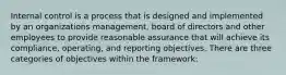 Internal control is a process that is designed and implemented by an organizations management, board of directors and other employees to provide reasonable assurance that will achieve its compliance, operating, and reporting objectives. There are three categories of objectives within the framework: