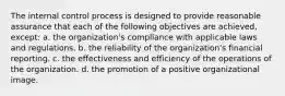 The internal control process is designed to provide reasonable assurance that each of the following objectives are achieved, except: a. the organization's compliance with applicable laws and regulations. b. the reliability of the organization's financial reporting. c. the effectiveness and efficiency of the operations of the organization. d. the promotion of a positive organizational image.