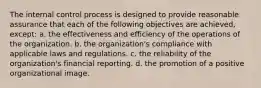 The internal control process is designed to provide reasonable assurance that each of the following objectives are achieved, except: a. the effectiveness and efficiency of the operations of the organization. b. the organization's compliance with applicable laws and regulations. c. the reliability of the organization's financial reporting. d. the promotion of a positive organizational image.