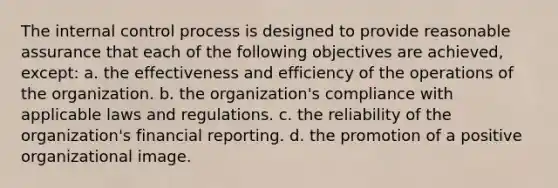 The internal control process is designed to provide reasonable assurance that each of the following objectives are achieved, except: a. the effectiveness and efficiency of the operations of the organization. b. the organization's compliance with applicable laws and regulations. c. the reliability of the organization's financial reporting. d. the promotion of a positive organizational image.