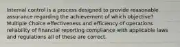 Internal control is a process designed to provide reasonable assurance regarding the achievement of which objective? Multiple Choice effectiveness and efficiency of operations reliability of financial reporting compliance with applicable laws and regulations all of these are correct.