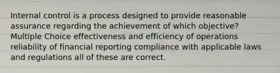 Internal control is a process designed to provide reasonable assurance regarding the achievement of which objective? Multiple Choice effectiveness and efficiency of operations reliability of financial reporting compliance with applicable laws and regulations all of these are correct.