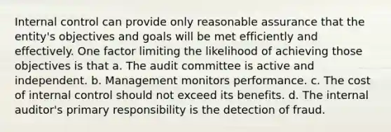 Internal control can provide only reasonable assurance that the entity's objectives and goals will be met efficiently and effectively. One factor limiting the likelihood of achieving those objectives is that a. The audit committee is active and independent. b. Management monitors performance. c. The cost of internal control should not exceed its benefits. d. The internal auditor's primary responsibility is the detection of fraud.