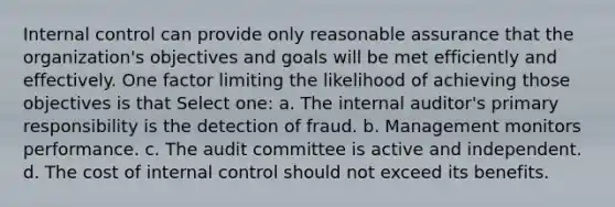 Internal control can provide only reasonable assurance that the organization's objectives and goals will be met efficiently and effectively. One factor limiting the likelihood of achieving those objectives is that Select one: a. The internal auditor's primary responsibility is the detection of fraud. b. Management monitors performance. c. The audit committee is active and independent. d. The cost of internal control should not exceed its benefits.