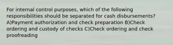 For internal control purposes, which of the following responsibilities should be separated for cash disbursements? A)Payment authorization and check preparation B)Check ordering and custody of checks C)Check ordering and check proofreading