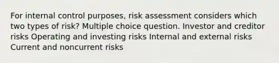 For internal control purposes, risk assessment considers which two types of risk? Multiple choice question. Investor and creditor risks Operating and investing risks Internal and external risks Current and noncurrent risks