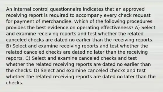 An internal control questionnaire indicates that an approved receiving report is required to accompany every check request for payment of merchandise. Which of the following procedures provides the best evidence on operating effectiveness? A) Select and examine receiving reports and test whether the related canceled checks are dated no earlier than the receiving reports. B) Select and examine receiving reports and test whether the related canceled checks are dated no later than the receiving reports. C) Select and examine canceled checks and test whether the related receiving reports are dated no earlier than the checks. D) Select and examine canceled checks and test whether the related receiving reports are dated no later than the checks.