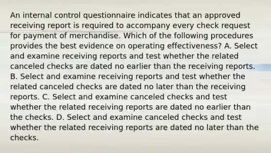 An internal control questionnaire indicates that an approved receiving report is required to accompany every check request for payment of merchandise. Which of the following procedures provides the best evidence on operating effectiveness? A. Select and examine receiving reports and test whether the related canceled checks are dated no earlier than the receiving reports. B. Select and examine receiving reports and test whether the related canceled checks are dated no later than the receiving reports. C. Select and examine canceled checks and test whether the related receiving reports are dated no earlier than the checks. D. Select and examine canceled checks and test whether the related receiving reports are dated no later than the checks.