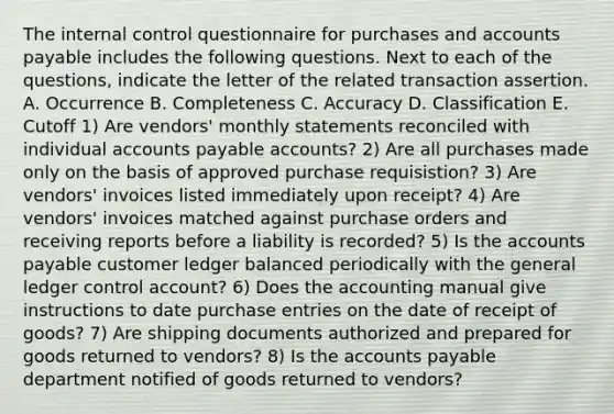 The internal control questionnaire for purchases and accounts payable includes the following questions. Next to each of the questions, indicate the letter of the related transaction assertion. A. Occurrence B. Completeness C. Accuracy D. Classification E. Cutoff 1) Are vendors' monthly statements reconciled with individual accounts payable accounts? 2) Are all purchases made only on the basis of approved purchase requisistion? 3) Are vendors' invoices listed immediately upon receipt? 4) Are vendors' invoices matched against purchase orders and receiving reports before a liability is recorded? 5) Is the accounts payable customer ledger balanced periodically with the general ledger control account? 6) Does the accounting manual give instructions to date purchase entries on the date of receipt of goods? 7) Are shipping documents authorized and prepared for goods returned to vendors? 8) Is the accounts payable department notified of goods returned to vendors?