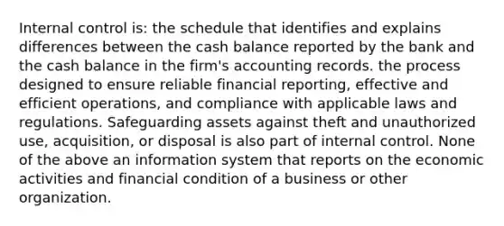 Internal control is: the schedule that identifies and explains differences between the cash balance reported by the bank and the cash balance in the firm's accounting records. the process designed to ensure reliable financial reporting, effective and efficient operations, and compliance with applicable laws and regulations. Safeguarding assets against theft and unauthorized use, acquisition, or disposal is also part of internal control. None of the above an information system that reports on the economic activities and financial condition of a business or other organization.