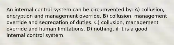 An internal control system can be circumvented by: A) collusion, encryption and management override. B) collusion, management override and segregation of duties. C) collusion, management override and human limitations. D) nothing, if it is a good internal control system.