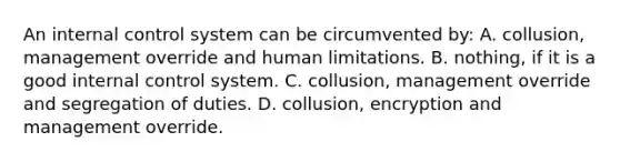 An internal control system can be circumvented by: A. collusion, management override and human limitations. B. nothing, if it is a good internal control system. C. collusion, management override and segregation of duties. D. collusion, encryption and management override.