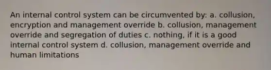 An internal control system can be circumvented by: a. collusion, encryption and management override b. collusion, management override and segregation of duties c. nothing, if it is a good internal control system d. collusion, management override and human limitations