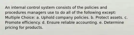 An internal control system consists of the policies and procedures managers use to do all of the following except: Multiple Choice: a. Uphold company policies. b. Protect assets. c. Promote efficiency. d. Ensure reliable accounting. e. Determine pricing for products.