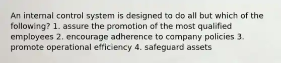 An <a href='https://www.questionai.com/knowledge/kjj42owoAP-internal-control' class='anchor-knowledge'>internal control</a> system is designed to do all but which of the following? 1. assure the promotion of the most qualified employees 2. encourage adherence to company policies 3. promote operational efficiency 4. safeguard assets