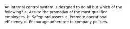 An internal control system is designed to do all but which of the following? a. Assure the promotion of the most qualified employees. b. Safeguard assets. c. Promote operational efficiency. d. Encourage adherence to company policies.